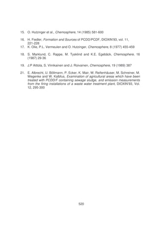 15. O. Hutzinger et al., Chemosphere, 14 (1985) 581-600
16. H. Fiedler, Formation and Sources of PCDD/PCDF, DIOXIN’93, vol. 11,
221-228
17. K. Olie, P.L. Vermeulen and O. Hutzinger, Chemosphere, 8 (1977) 455-459
18. S. Marklund, C. Rappe, M. Tysklind and K.E. Egebäck, Chemosphere, 16
(1987) 29-36
19. J.P Aittola, S. Viinikainen and J. Roivainen, Chemosphere, 19 (1989) 387
21. E. Albrecht, U. Böllmann, P. Ecker, K. Mair, W. Reifenhäuser, M. Schreiner, M.
Wegenke and W. Kalbfus, Examination of agricultural areas which have been
treated with PCDD/F containing sewage sludge, and emission measurements
from the firing installations of a waste water treatment plant, DIOXIN’93, Vol.
12, 295-300

520

 
