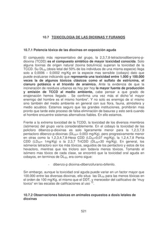 10.7 TOXICOLOGIA DE LAS DIOXINAS Y FURANOS

10.7.1 Potencia tóxica de las dioxinas en exposición aguda
El compuesto más representativo del grupo, la 2,3,7,8-tetraclorodibenzeno-pdioxina (TCDD) es el compuesto sintético de mayor toxicidad conocida. Solo
alguna toxinas de origen natural (toxina botulínica) superan la toxicidad de la
TCCD. Su DL5o (dosis letal del 50% de los individuos de una misma especie) llega
solo a 0,0006 – 0,0002 mg/Kg en la especie mas sensible (cobayo) dato que
puede evaluarse indicando que representa una toxicidad entre 1.000 y 100.000
veces la de algunos tóxicos clásicos como el sulfato de estricnina, el
cianuro potásico e el trioxido de arsénico. Ante la evidencia de que la
incineración de residuos urbanos es hoy por hoy la mayor fuente de producción
y emisión de TCCD al medio ambiente, cabe pensar a que grado de
enajenación hemos llegado . Se confirma una vez más el dicho:”el mayor
enemigo del hombre es el mismo hombre”. Y no solo es enemigo de sí mismo
sino también del medio ambiente en general con sus flora, fauna, atmósfera y
medio acuático. Estamos seguro que las grandes instituciones, prohibirán mas
pronto que tarde este proceso de falsa eliminación de basuras y esto será cuando
el hombre encuentre sistemas alternativos fiables. En ello estamos.
Frente a la extrema toxicidad de la TCDD, la toxicidad de los diversos miembros
(isómeros) del grupo varía considerablemente. En el cobayo la toxicidad de las
policloro dibenzo-p-dioxinas es solo ligeramente menor para la 1,2,3,7,8
pentacloro dibenzo-p-dioxinas (DL50= 0,003 mg/Kg), pero progresivamente menor
en otras como la 1,2,3,4,7,8-Hexa CDD (LD50=0,07 mg/Kg), la 1,2,4,7,8 Penta
CDD (LD50= 1mg/Kg) o la 2,3,7 TriCDD (DL50=30 mg/Kg). En general, los
isómeros tetracloro son los más tóxicos, seguidos de los pentacloro y estos de los
hexacloro, mientras que los tricloro son todavía menos tóxicos. Tomando el
isómero mas tóxico de cada clase, se encontró que la toxicidad oral aguda en
cobayos, en terminos de DL50, era como sigue:
-

dibenzo-p dioxina>dibenzofurano>bifenilo.

Sin embargo, aunque la toxicidad oral aguda puede variar en un factor mayor que
100.000 entre las diversas dioxinas, ello situa las DL50 para las menos tóxicas en
el orden de 100 mg/Kg, el mismo que el DDT, y merecedor del calificativo de “muy
toxico” en las escalas de calificaciones al uso 12.
10.7.2 Observaciones básicas en animales expuestos a dosis letales de
dioxinas
521

 