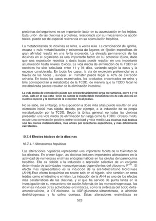 proteínas del organismo es un importante factor en su acumulación en los tejidos.
Esta unión de las dioxinas a proteínas, relacionada con su mecanismo de acción
tóxica, puede ser de especial relevancia en su acumulación hepática.
La metabolización de dioxinas es lenta, a veces nula. La combinación de lipofilia,
escasa o nula metabolización y existencia de lugares de fijación específicos de
gran afinidad resulta en una lenta excreción. La elevada permanencia de las
dioxinas en el organismo es una importante factor en su potencial tóxico, dado
que una exposición repetida a dosis bajas puede resultar en una importante
acumulación hasta niveles tóxicos. La vida media de eliminación de la TCDD en
roedores ha sido calculada entre 11 y 94 días, variando según la dosis y la
especie considerada. En todos los casos, la vía de excreción preferencial es a
través de las heces , aunque el hámster pueda llegar al 40% de excreción
urinaria. En todos los casos examinados, los productos encontrados en orina y
bilis correspondían a metabolitos de la TCDD, de manera que la TCDD fecal no
metabolizada parece resultar de la eliminación intestinal.
La vida media de eliminación puede ser extraordinariamente larga en humanos, entre 5 y 10
años, dato en el que cabe tener en cuenta la indetectable metabolización de esta dioxina en
nuestra especie y la lentitud de la excreción fecal pasiva.

No se sabe, sin embargo, si la exposición a dosis más altas puede resultar en una
excreciòn inicial mas rápida, debido, por ejemplo, a la inducción de su propia
metabolización por la TCDD. Según la tónica general, no todas las dioxinas
presentan una vida media de eliminación tan larga como la TCDD. Grosso modo,
existe una correlación positiva entre toxicidad y vida media.Las dioxinas más tóxicas

son las menos metabolizables, más afines por receptores específicos, y mas difícilmente
excretables.

10.7.4 Efectos tóxicos de la dioxinas
10.7.4.1 Alteraciones hepáticas
Las alteraciones hepáticas representan una importante faceta de la toxicidad de
las dioxinas. En primer lugar, las dioxinas inducen importantes alteraciones en la
actividad de numerosas enzimas endoplasmáticos en las células del parénquima
hepático. Ello es debido a la inducción o represión selectiva de un conjunto
determinado de actividades monooxigenasas dependientes del citocromo P450 . El
efecto mas representativo es la inducción de la aril-hidrocarbono hidroxilasa
(AHH).Este efecto bioquímico no ocurre solo en el hígado, sino también en otros
tejidos como el intestino o el riñón. La inducción de la AHH es uno de los efectos
más caraterísticos de las dioxinas, y el que ha servido de punta lanza en la
investigación de su mecanismo de acción.Además de las monooxinogenasas, las
dioxinas inducen otras actividades enzimáticas, como la sintetasa del ácido deltaaminolevulínico, la DT-diaforasa, la UDP-glucorono-siltransferasa, la aldehido
deshidrogenasa y la colina querasa. Estas alteraciones enzimáticas se
523

 