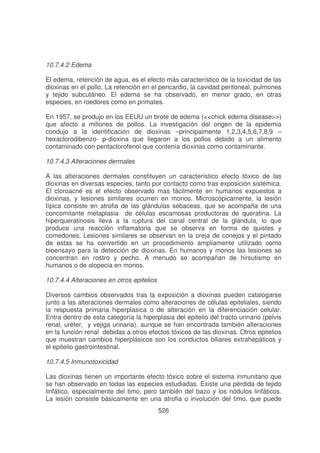 10.7.4.2 Edema
El edema, retención de agua, es el efecto más característico de la toxicidad de las
dioxinas en el pollo. La retención en el pericardio, la cavidad peritoneal, pulmones
y tejido subcutáneo. El edema se ha observado, en menor grado, en otras
especies, en roedores como en primates.
En 1957, se produjo en los EEUU un brote de edema (<<chick edema disease>>)
que afecto a millones de pollos. La investigación del origen de la epidemia
condujo a la identificación de dioxinas –principalmente 1,2,3,4,5,6,7,8,9 –
hexaclorodibenzo- p-dioxina que llegaron a los pollos debido a un alimento
contaminado con pentaclorofenol que contenía dioxinas como contaminante.
10.7.4.3 Alteraciones dermales
A las alteraciones dermales constituyen un característico efecto tóxico de las
dioxinas en diversas especies, tanto por contacto como tras exposición sistémica.
El cloroacné es el efecto observado mas fácilmente en humanos expuestos a
dioxinas, y lesiones similares ocurren en monos. Microscópicamente, la lesión
típica consiste en atrofia de las glándulas sebaceas, que se acompaña de una
concomitante metaplasia de células escamosas productoras de queratina. La
hiperqueratinosis lleva a la ruptura del canal central de la glándula, lo que
produce una reacción inflamatoria que se observa en forma de quistes y
comedones. Lesiones similares se observan en la oreja de conejos y el pintado
de estas se ha convertido en un procedimiento ampliamente utilizado como
bioensayo para la detección de dioxinas. En humanos y monos las lesiones se
concentran en rostro y pecho. A menudo se acompañan de hirsutismo en
humanos o de alopecia en monos.
10.7.4.4 Alteraciones en otros epitelios
Diversos cambios observados tras la exposición a dioxinas pueden catalogarse
junto a las alteraciones dermales como alteraciones de células epiteliales, siendo
la respuesta primaria hiperplasica o de alteración en la diferenciación celular.
Entra dentro de esta categoría la hiperplasia del epitelio del tracto urinario (pelvis
renal, uréter, y vejiga urinaria), aunque se han encontrada también alteraciones
en la función renal debidas a otros efectos tóxicos de las dioxinas. Otros epitelios
que muestran cambios hiperplásicos son los conductos biliares extrahepáticos y
el epitelio gastrointestinal.
10.7.4.5 Inmunotoxicidad
Las dioxinas tienen un importante efecto tóxico sobre el sistema inmunitario que
se han observado en todas las especies estudiadas. Existe una pérdida de tejido
linfático, especialmente del timo, pero también del bazo y los nódulos linfáticos.
La lesión consiste básicamente en una atrofia o involución del timo, que puede
526

 