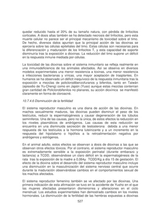 quedar reducido hasta el 20% de su tamaño natura, con pérdida de linfocitos
corticales. A dosis altas también se ha detectado necrosis del linfocitos, pero esta
muerte celular no parece ser el principal mecanismo de toxicidad sobre el timo.
De hecho, diversos datos apuntan que la principal acción de las dioxinas se
ejercería sobre las células epiteliales del timo. Estas células son necesarias para
la diferenciación y maduración de los linfocitos T, y esta capacidad de soporte
disminuiría tras la exposición a dioxinas. La reducción del timo supone un déficit
en la respuesta inmune mediada por células.
La toxicidad de las dioxinas sobre el sistema inmunitario se refleja realmente en
una inmunodeficiencia de los animales afectados. Así se observa en diversos
modelos experimentales una menor resistencia a toxinas, una menor resistencia
a infecciones bacterianas y víricas, una mayor aceptación de trasplantes. En
humanos se ha observado un déficit inequívoco de la respuesta inmunitaria tras la
exposición a mezclas de policlorodibenzofuranos y bifenilos, tanto en Taiwán
(episodio de Yu-Cheng) como en Japón (Yuso) aunque estas mezclas contenían
gran cantidad de Policlorobifenilos no planares, su acción dioxínica se manifestó
claramente en forma de cloroacné.
10.7.4.6 Disminución de la fertilidad
El sistema reproductor masculino es una diana de acción de las dioxinas. En
machos sexualmente maduros, las dioxinas pueden disminuir el peso de los
testículos, reducir la espermatogénesis y causar degeneración de los túbulos
seminiferos. Una de las causas, pero no la única, de estos efectos la reducción en
los niveles plasmáticos de andrógenos. Las causas de esta reducción se
encuentra en una disminuida secreción de testosterona debida a una menor
respuesta de los testículos a la hormona luteinizante y a un incremento en la
respuesta del hipotalamo o hipófisis a la retroalimentación negativa por
andrógenos y estrógenos.
En el animal adulto, estos efectos se observan a dosis de dioxinas a las que se
observan otros efectos tóxicos. Por el contrario, el sistema reproductor masculino
es extremadamente sensible a la exposición perinatal (durante embarazo y
lactancia) a TCDD, observándose un claro déficit en la espermatogénesis de la
rata tras la exposición de la madre a 0,064µ TCDD/Kg a día 15 de gestación. El
efecto de la dioxina sobre el desarrollo del sistema reproductor masculino incluye
una disminución en la masculinización del sistema nervioso central que ocurre
durante la maduración observándose cambios en el comportamientos sexual de
los machos afectados.
El sistema reproductor femenino también se ve afectado por las dioxinas. Una
primera indicación de esta afirmación se tuvo en la accidente de Yusho en el que
las mujeres afectadas presentaron dismenorrea y alteraciones en el ciclo
menstrual. Los estudios experimentales han demostrado cambios en los niveles
hormonales. La disminución de la fertilidad de las hembras expuestas a dioxinas
527

 