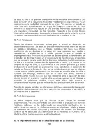 se debe no solo a las posibles alteraciones en la ovulación, sino también a una
clara elevación en la frecuencia de abortos y reabsorciones espontáneas, y a un
incremento en la mortalidad postnatal de las crías. Por ejemplo, un estudio en
ratas con una administración de 0,1µg TCDD/Kg/dia durante los 90 días
anteriores al acoplamiento resultó en una elevada infertibilidad acompañada de
una importante mortandad de los neonatos. Respecto a los efectos tóxicos
observados en los neonatos, tiene que tenerse en cuenta que la lactación supone
un efectivo mecanismo de transvase de dioxinas de la madre a la cría.
10.7.4.7 Teratogenia
Siendo las dioxinas importantes toxinas para el animal en desarrollo, su
capacidad teratogénica , es decir, de provocar malformaciones fetales es baja en
las especies estudiadas, con la notable excepción del ratón. Los efectos
teratógenos de las dioxinas en el ratón son una respuesta muy estable y
reproducible. La exposición de la madre gestante durante el período de
organogénesis fetal resulta en la aparición de paladar partido y hidronefrosis. En
el paladar, las dioxinas impiden un proceso natural de muerte celular programada
que es necesario para la fusión de los dos lados del palada. La hidronefrosis es
debida a la excesiva proliferación del epitelio de la uretra, que resulta en un
bloqueo del flujo de orina, lo cual conduce a una presión posterior que acaba
produciendo la destrucción de parénquima renal. Estudiando el desarrollo del
paladar en fetos mantenidos in vitro, se ha podido determinar que las dioxinas
pueden causar paladar partido en todas las especies consideradas, incluida la
humana. Sin embargo, mientras que en el ratón este efecto aparece a
concentraciones mucho menores que las necesarias para la aparición de otros
efectos tóxicos en la madre y en los fetos, en otras especies no se observa la
aparición de paladares partidos porque este efecto sólo aparece a
concentraciones mayores que las necesarias para provocar la muerte del animal.
Además del paladar partido y las alteraciones del riñón, cabe recordar la especial
sensibilidad de los sistemas inmunitario y reproductor masculino a la exposición a
dioxinas durante el desarrollo.
10.7.4.8 Carcinogénesis
No existe ninguna duda que las dioxinas causan cáncer en animales
experimentales. Ya se ha comentado con anterioridad la producción de tumores
hepáticos. Además, se ha determinado un incremento significativo en la
incidencia de carcinomas de células escamosas en el pulmón, paladar y lengua,
de adenomas de células, foliculares y carcinomas del tiroides. Sin embargo,
también se ha observado una disminución en la incidencia de tumores en la
pituitaria, útero, mamas, páncreas y glándula adrenal.
10.7.5 Importancia relativa de los efectos tóxicos de las dioxinas
528

 
