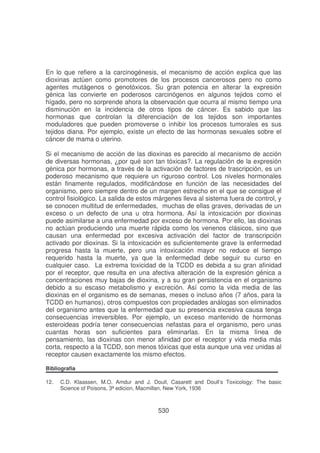 En lo que refiere a la carcinogénesis, el mecanismo de acción explica que las
dioxinas actúen como promotores de los procesos cancerosos pero no como
agentes mutágenos o genotóxicos. Su gran potencia en alterar la expresión
génica las convierte en poderosos carcinógenos en algunos tejidos como el
hígado, pero no sorprende ahora la observación que ocurra al mismo tiempo una
disminución en la incidencia de otros tipos de cáncer. Es sabido que las
hormonas que controlan la diferenciación de los tejidos son importantes
moduladores que pueden promoverse o inhibir los procesos tumorales es sus
tejidos diana. Por ejemplo, existe un efecto de las hormonas sexuales sobre el
cáncer de mama o uterino.
Si el mecanismo de acción de las dioxinas es parecido al mecanismo de acción
de diversas hormonas, ¿por qué son tan tóxicas?. La regulación de la expresión
génica por hormonas, a través de la activación de factores de trascripción, es un
poderoso mecanismo que requiere un riguroso control. Los niveles hormonales
están finamente regulados, modificándose en función de las necesidades del
organismo, pero siempre dentro de un margen estrecho en el que se consigue el
control fisiológico. La salida de estos márgenes lleva al sistema fuera de control, y
se conocen multitud de enfermedades, muchas de ellas graves, derivadas de un
exceso o un defecto de una u otra hormona. Así la intoxicación por dioxinas
puede asimilarse a una enfermedad por exceso de hormona. Por ello, las dioxinas
no actúan produciendo una muerte rápida como los venenos clásicos, sino que
causan una enfermedad por excesiva activación del factor de transcripción
activado por dioxinas. Si la intoxicación es suficientemente grave la enfermedad
progresa hasta la muerte, pero una intoxicación mayor no reduce el tiempo
requerido hasta la muerte, ya que la enfermedad debe seguir su curso en
cualquier caso. La extrema toxicidad de la TCDD es debida a su gran afinidad
por el receptor, que resulta en una afectiva alteración de la expresión génica a
concentraciones muy bajas de dioxina, y a su gran persistencia en el organismo
debido a su escaso metabolismo y excreción. Así como la vida media de las
dioxinas en el organismo es de semanas, meses o incluso años (7 años, para la
TCDD en humanos), otros compuestos con propiedades análogas son eliminados
del organismo antes que la enfermedad que su presencia excesiva causa tenga
consecuencias irreversibles. Por ejemplo, un exceso mantenido de hormonas
esteroideas podría tener consecuencias nefastas para el organismo, pero unas
cuantas horas son suficientes para eliminarlas. En la misma línea de
pensamiento, las dioxinas con menor afinidad por el receptor y vida media más
corta, respecto a la TCDD, son menos tóxicas que esta aunque una vez unidas al
receptor causen exactamente los mismo efectos.
Bibliografia
12.

C.D. Klaassen, M.O. Amdur and J. Doull, Casarett and Doull’s Toxicology: The basic
Science of Poisons, 3ª edicion, Macmillan, New York, 1936

530

 
