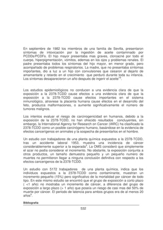 En septiembre de 1982 los miembros de una familia de Sevilla, presentaron
síntomas de intoxicación por la ingestión de aceite contaminado por
PCDDs/PCDFs. El hijo mayor presentaba mas graves, cloroacné por todo el
cuerpo, hiperpigmentación, vómitos, edemas en los ojos y problemas renales. El
padre presentaba todos los síntomas del hijo mayor, en menor grado, pero
acompañado de problemas respiratorios. La madre, que no presentaba síntomas
importantes, dio a luz a un hijo con convulsiones que cesaron al dejarlo de
amamantarle y retardo en el crecimiento que perduró durante toda su infancia.
Los síntomas desaparecieron un año después de ingerir el aceite19.
Los estudios epidemiológicos no conducen a una evidencia clara de que la
exposición a la 2378-TCDD cause efectos a una evidencia clara de que la
exposición a la 2378-TCDD cause efectos importantes en el sistema
inmunológico, atraviese la placenta humana cause efectos en el desarrollo del
feto, produzca malformaciones, o aumente significativamente el número de
tumores malignos.
Los intentos evaluar el riesgo de carcinogenicidad en humanos, debido a la
exposición de la 2378-TCDD, no han ofrecido resultados concluyentes, sin
embargo, la International Agency for Research on Cancer (IARC) ha clasificado la
2378-TCDD como un posible carcinógeno humano, basándose en la evidencia de
efectos cancerígenos en animales y la sospecha de presentarlos en el hombre.
Un estudio con trabajadores de una planta química expuestos a la 2378-TCDD,
tras un accidente laboral 1953, muestra una incidencia de cáncer
considerablemente superior a la esperada3. La OMS consideró que simplemente
el azar no podía considerar el incremento. No obstante, la exposición conjunta a
otros productos, un tamaño demuestra pequeño y un pequeño numero de
muertes no permitieron llegar a ninguna conclusión definitiva con respecto a los
efectos cancerigenos de la 2378-TCDD.
Un estudio con 5172 trabajadores de una planta química, indica que los
individuos expuestos a la 2378-TCDD como contaminante, muestran un
incremento pequeño (15%) pero significativo de la mortalidad por cáncer de todo
tipo. En este mismo estudio se encontró que el grupo de exposición a corto plazo
( <1 año) no mostraba un incremento de cáncer, a diferencia del grupo de
exposición a largo plazo (> 1 año) que poseía un riesgo de casi mas del 50% de
muerte por cáncer. El periodo de latencia para ambos grupos era de al menos 20
años9.
Bibliografía

532

 