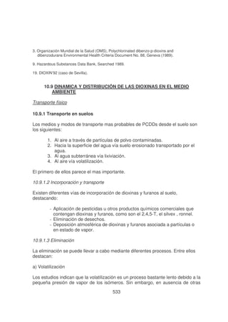 3. Organización Mundial de la Salud (OMS), Polychlorinated dibenzo-p-dioxins and
dibenzodurans Environmental Health Criteria Document No. 88, Geneva (1989).
9. Hazardous Substances Data Bank, Searched 1989.
19. DIOXIN’92 (caso de Sevilla).

10.9 DINAMICA Y DISTRIBUCIÓN DE LAS DIOXINAS EN EL MEDIO
AMBIENTE
Transporte físico
10.9.1 Transporte en suelos
Los medios y modos de transporte mas probables de PCDDs desde el suelo son
los siguientes:
1. Al aire a través de partículas de polvo contaminadas.
2. Hacia la superficie del agua vía suelo erosionado transportado por el
agua.
3. Al agua subterránea vía lixiviación.
4. Al aire vía volatilización.
El primero de ellos parece el mas importante.
10.9.1.2 Incorporación y transporte
Existen diferentes vías de incorporación de dioxinas y furanos al suelo,
destacando:
- Aplicación de pesticidas u otros productos químicos comerciales que
contengan dioxinas y furanos, como son el 2,4,5-T, el silvex , ronnel.
- Eliminación de desechos.
- Deposición atmosférica de dioxinas y furanos asociada a partículas o
en estado de vapor.
10.9.1.3 Eliminación
La eliminación se puede llevar a cabo mediante diferentes procesos. Entre ellos
destacan:
a) Volatilización
Los estudios indican que la volatilización es un proceso bastante lento debido a la
pequeña presión de vapor de los isómeros. Sin embargo, en ausencia de otras
533

 