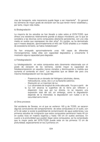 vías de transporte, este mecanismo puede llegar a ser importante4. En general
los isómeros de mayor grado de cloración son los que tienen menor volatilidad y,
por tanto, mayor vida media.
b) Biodegradación
La mayoría de los estudios se han llevado a cabo sobre el 2378-TCDD, que
ofrece una resistencia relativamente grande al ataque microbiano, por lo que se
considera a las dioxinas como compuestos altamente persistentes, con una vida
media en suelos que soprepasan los diez años5. En cambio, se ha demostrado
que 4 meses después, aproximadamente el 44% del TCDD añadido a un modelo
de ecosistema terrestre, se había metabolizado6.
Se han ensayado aproximadamente unas 100 cepas de diferentes
microorganismos, todas ellas con capacidad degradativa y únicamente 5
mostraron alguna capacidad para degradar.
c) Fotodegradación
La fotodegradación en estos compuestos esta claramente relacionada con el
grado de cloración de los isómeros, siendo mayor la capacidad de
fotodescomposición en aquellos menos clorados y disminuyendo a medida que
aumenta el contenido en cloro7. Los requisitos que se deben dar para una
máxima fotodegradación son los siguientes:
Presencia de un donador de hidrógeno (alcoholes, éteres,
hidrocarburos, ceras, etc) o un surfactante catiónico.
- Disolución en un trasmisor de luz.
- Luz ultravioleta de longitud de onda adecuada. Ya que a partir de
la luz UV alcanza la superficie de la tierra por reflexión y
dispersión mas que por luz directa, no se requiere una
exposición total del sol; sin embargo, como la degradación
depende de la intensidad, la degradación con nubes o en la
oscuridad sería menor.
-

d) Otros procesos
Del accidente de Seveso, en el que se vertieron 165 g de TCDD, se sacaron
algunas conclusiones del comportamiento de estos compuestos en el suelo, con
el fin de saber si existe la posibilidad de contaminación de agua subterránea. Los
primeros estudios de inmigración que estos compuestos penetraron hasta 40 cm
en suelos ricos en materia orgánica y hasta 100 cm en suelos arenosos. En
cuanto a la profundidad que pueden llegar estos compuestos, se ha comprobado
que la mayor parte del 2378-TCDD puede estar en los primeros 15 cm de
profundidad, especialmente en los 2 primeros cm.
534

 
