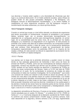 Las dioxinas y furanos están sujetos a una diversidad de influencias que dan
lugar a su eventual destrucción. En el medio ambiente acuático, estos influjos se
pueden dividir en dos grupos principales: Biológicos y No Biológicos. Los
biológicos incluyen la descomposición microbiológica y, en menor medida, el
metabolismo en otros organismos acuáticos. Los No biológicos incluyen la
transformación de estas sustancias y su rotura química directa.
10.9.3 Transporte biológico
Cuando un animal que ocupa un nivel trófico elevado, se alimenta de organismos
que tienen acumulado un contaminante, incorpora el xenobiótico a sus propios
tejidos, teniendo lugar, así, el proceso denominado biomagnificación. La
capacidad de un compuesto químico para biomagnificarse depende, en primer
lugar, de su accesibilidad para los seres vivos, de su afinidad por los tejidos
biológicos y su resistencia a la degradación en el organismo. Si este proceso se
extiende a los niveles más altos de la cadena alimenticia, los compuestos pueden
llegar a concentrarse cientos y miles de veces, con la consecuencia desastrosa
que esto conlleva. Está demostrado el poder de concentración de ciertos
compuestos organoclorados como los pesticidas (DDT) en la mayoria de los
niveles y tróficos. En esta sección se discute la capacidad de acumulación de los
PCDDs y los PCDFs en tejidos biológicos.
10.9.3.1 Plantas
Las plantas son la base de la pirámide alimenticia y pueden crecer en áreas
donde se han realizado aplicaciones de herbicidas o bien cerca de focos de
emisión de PCDFs y PCDDs, como son las incineradoras de residuos urbanos e
industriales. Aunque hay estudios que afirman que las plantas no bioconcentran
TCDD, también se han hecho estudios de absorción y transporte de TCDDs en
plantas de áreas contaminadas de Seveso, hasta un 0,15% del total de TCDD
encontrado en el suelo. Se ha comprobado la existencia de niveles de estos
compuestos en todas las muestras investigadas. Se ha comprobado10 que existe
una variación de niveles con relación al sitio donde se ubican las plantas; así, los
niveles son mas altos si las plantas crecen en suelos contaminados. Los niveles
no son excesivamente elevados, encontrándose la mayor proporción en la raíz de
la planta, después en el tallo, luego en las hojas y después en el fruto (Tabla 3).
Esto se puede interpretar como que las dioxinas existentes en los suelos pasan a
las plantas a través de las raíces hacia las restantes partes de las mismas, donde
los fenómenos de eliminación tales como transpiración y fotodegradación, tienen
lugar; o sea es en sí mismo un proceso eliminatorio.
La deposición atmosférica de Dioxinas y Furanos en los tejidos vegetales ha sido
menos estudiada que en suelos. En Seveso 17, el análisis de 2,3,7,8 –TCDD en
hierba en 1, 2, y 3 semanas después de la liberación accidental de TCDD (Tabla
4) confirmó una severa contaminación (15.840 ng/g) la primera semana. Este
valor descendió en la segunda y tercera semana a 35 y 23 ng/g, registrándose
536

 