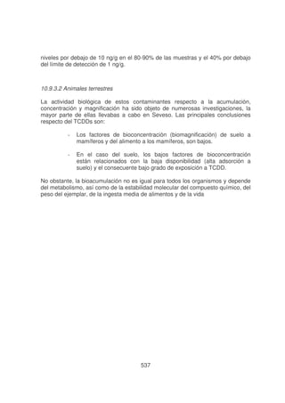 niveles por debajo de 10 ng/g en el 80-90% de las muestras y el 40% por debajo
del límite de detección de 1 ng/g.

10.9.3.2 Animales terrestres
La actividad biológica de estos contaminantes respecto a la acumulación,
concentración y magnificación ha sido objeto de numerosas investigaciones, la
mayor parte de ellas llevabas a cabo en Seveso. Las principales conclusiones
respecto del TCDDs son:
-

Los factores de bioconcentración (biomagnificación) de suelo a
mamíferos y del alimento a los mamíferos, son bajos.

-

En el caso del suelo, los bajos factores de bioconcentración
están relacionados con la baja disponibilidad (alta adsorción a
suelo) y el consecuente bajo grado de exposición a TCDD.

No obstante, la bioacumulación no es igual para todos los organismos y depende
del metabolismo, así como de la estabilidad molecular del compuesto químico, del
peso del ejemplar, de la ingesta media de alimentos y de la vida

537

 