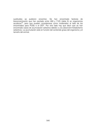 sustituidos se pudieron encontrar. Se han encontrado factores de
bioconcentración que han oscilado entre 469 y 7125 (tabla 9) en organismos
acuáticos26, pero que pueden considerarse como moderados al lado de los
encontrados para PCBs o el DDT. Por otro lado hay que decir que se han
encontrado casos de acumulación selectiva debido a una absorción/metabolismo
selectivos. La acumulación está en función del contenido graso del organismo y el
tamaño del animal.

540

 