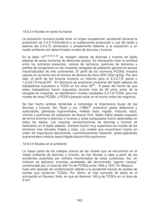10.9.3.4 Niveles en seres humanos
La exposición humana puede tener un origen ocupacional, accidental (durante la
producción de 2,4,5-Triclorofenol y la subsecuente producción y uso del ácido y
esteres del 2,4,5-T) alimentario o simplemente deberse a la exposición a un
medio ambiente con determinados niveles de dioxinas y furanos.
En la tabla 1025,29,30,31,32 se recogen valores de dioxinas y furanos de tejido
adiposo de seres humanos de diferentes países. Es interesante notar la similitud
entre los isómeros presentes, valores de isómeros, patrones de isómeros y
perfiles de congéneres en las muestras recogidas de población general en países
industrializados de tres continentes. El perfil de los isómeros PCDDs muestra
valores en aumento con el número de átomos de cloro (230-1256 ng/Kg). Por otro
lado, el perfil de los furanos muestra un máximo para el 2,3,4,7,8- penta o
1,2,3,6,7,8-hexaCDF. En Alemania se analizaron muestras del tejido adiposo de
trabajadores expuestos a TCDD en los años 5025. A pesar del hecho de que
estos trabajadores fueron expuestos durante mas de 30 años antes de la
recogida de muestras, se identificaron niveles resaltados 2,3,7,8-TCDD, pero los
niveles de otros PCDDs y PCDFs parecen estar en el mismo orden de magnitud.
Se han hecho análisis tendentes a comprobar la importancia tisular de las
dioxinas y furanos. Así, Ryan y col. (1986)34 analizaron grasa abdominal y
subcutánea, glándulas suprarrenales, médula ósea, hígado, músculo, bazo,
riñones y pulmones de cadáveres de Nueva York. Nadie había estado expuesto
de forma anormal a dioxinas ni furanos y estos compuestos fueron detectados en
todos los tejidos. Las mayores concentraciones de dioxinas y furanos se
detectaron en el tejido adiposo. Siempre fueron muy superiores los niveles de los
isómeros mas clorados (hepta y octa). Los niveles que encontraron fueron en
orden de importancia decreciente, cuantitativamente hablando: grasa>glándulas
suprarrenales>médula ósea>hígado>bazo>riñón>pulmones.
10.9.3.5 Niveles en el ambiente
La mayor parte de los trabajos acerca de los niveles que se encuentran en el
medio ambiente de dioxinas y furanos, se han llevado a cabo a partir de los
accidentes acaecidos por vertidos incontrolados de estas sustancias. Así, en
Vietnam se aplicaron enormes cantidades del denominado “agente naranja”
contaminado por un total de 340 Tm de PCDDs entre 1965 y 1975. En Missouri
hubo otro episodio de contaminación debido a la accidental mezcla de aceites de
coches que contenían TCDDs. Por último, el más conocido de todos es el
acontecido en Seveso, Italia, en que se liberaron 165 g de TCDDs en un área de
3 km2.

543

 