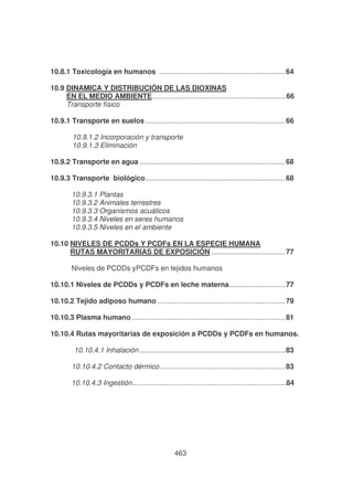 10.8.1 Toxicología en humanos ............................................................... 64
10.9 DINAMICA Y DISTRIBUCIÓN DE LAS DIOXINAS
EN EL MEDIO AMBIENTE....................................................................66
Transporte físico
10.9.1 Transporte en suelos ...................................................................... 66
10.9.1.2 Incorporación y transporte
10.9.1.3 Eliminación
10.9.2 Transporte en agua ......................................................................... 68
10.9.3 Transporte biológico...................................................................... 68
10.9.3.1 Plantas
10.9.3.2 Animales terrestres
10.9.3.3 Organismos acuáticos
10.9.3.4 Niveles en seres humanos
10.9.3.5 Niveles en el ambiente
10.10 NIVELES DE PCDDs Y PCDFs EN LA ESPECIE HUMANA
RUTAS MAYORITARIAS DE EXPOSICIÓN ..................................... 77
Niveles de PCDDs yPCDFs en tejidos humanos
10.10.1 Niveles de PCDDs y PCDFs en leche materna............................ 77
10.10.2 Tejido adiposo humano ................................................................ 79
10.10.3 Plasma humano ............................................................................. 81
10.10.4 Rutas mayoritarias de exposición a PCDDs y PCDFs en humanos.
10.10.4.1 Inhalación ......................................................................... 83
10.10.4.2 Contacto dérmico............................................................... 83
10.10.4.3 Ingestión..............................................................................84

463

 