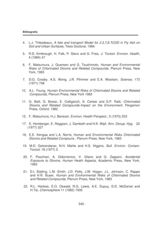 Bibliografia

4.

L.J. Thibodeaux, A fate and transport Model for 2,3,7,8-TCDD in Fly Ash on
Soil and Urban Surfaces, Tesis Doctoral, 1984

5.

R.D. Kimbrough, H. Falk, P. Stenz and G. Fries, J. Toxicol. Environ. Health,
4 (1984) 47

6.

F. Matsumura, J. Quensen and G. Tsushimoto, Human and Environmental
Risks of Chlorinated Dioxins and Related Compounds, Plenum Press, New
York, 1983

7.

D.G. Crosby, A.S. Wong, J.R. Plimmer and E.A. Woolson, Science, 173
(1971) 748

10. A.L. Young, Human Environmental Risks of Chlorinated Dioxins and Related
Compounds, Plenum Press, New York 1983
11. G. Belli, G. Bressi, E. Calligarich, S. Cerlesi and S.P. Ratti, Chlorinated
Dioxins and Related Compounds-Impact on the Environment, Pergamon
Press, Oxford, 1982
12. F. Matsumura, H.J. Benezer, Environ. Health Perspect., 5 (1973) 253
17. E. Homberger, E. Reggiani, J. Sambeth and H.K. Wipf, Ann. Occup. Hyg,
(1977) 327

22

18. E.E. Kengaa and L.A. Norris, Human and Environmental Risks Chlorinated
Dioxins and Related Compouns , Plenum Press, New York, 1983
19. M.D. Getzendaner, N.H. Mahle and H.S. Higgins, Bull. Environ. Contam.
Toxicol. 18 (1977) 2
20. F. Pocchiari, A. Didomenico, V. Silano and G. Zapponi, Accidental
Exposure to Dioxins. Human Heath Aspects, Academic Press, New York,
1983
21. D.L Stalling, L.M. Smith, J.D. Petty, J.W. Hogan, J.L. Johnson, C. Rappe
and H.R. Buser, Human and Environmental Risks of Chlorinated Dioxins
and Related Compounds, Plenum Press, New York, 1983
22. R.L. Harless, E.O. Oswald, R.G. Lewis, A.E. Dupuy, D.D. McDaniel and
H.Tai, Chemosphere 11 (1982) 1935

545

 
