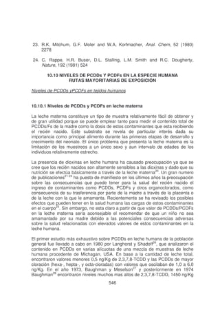 23. R.K. Mitchum, G.F. Moler and W.A. Korfmacher, Anal. Chem, 52 (1980)
2278
24. C. Rappe, H.R. Buser, D.L. Stalling, L.M. Smith and R.C. Dougherty,
Nature, 192 (1981) 524
10.10 NIVELES DE PCDDs Y PCDFs EN LA ESPECIE HUMANA
RUTAS MAYORITARIAS DE EXPOSICIÓN
Niveles de PCDDs yPCDFs en tejidos humanos
10.10.1 Niveles de PCDDs y PCDFs en leche materna
La leche materna constituye un tipo de muestra relativamente fácil de obtener y
de gran utilidad porque se puede emplear tanto para medir el contenido total de
PCDDs/Fs de la madre como la dosis de estos contaminantes que esta recibiendo
el recién nacido. Este substrato se revela de particular interés dada su
importancia como principal alimento durante las primeras etapas de desarrollo y
crecimiento del neonato. El único problema que presenta la leche materna es la
limitación de los muestreos a un único sexo y aun intervalo de edades de los
individuos relativamente estrecho.
La presencia de dioxinas en leche humana ha causado preocupación ya que se
cree que los recién nacidos son altamente sensibles a las dioxinas y dado que su
nutrición se efectúa básicamente a través de la leche materna20. Un gran numero
de publicaciones21-24 ha puesto de manifiesto en los últimos años la preocupación
sobre las consecuencias que puede tener para la salud del recién nacido el
ingreso de contaminantes como PCDDs, PCDFs y otros organoclorados, como
consecuencia de su trasferencia por parte de la madre a través de la placenta o
de la leche con la que le amamanta. Recientemente se ha revisado los posibles
efectos que pueden tener en la salud humana las cargas de estos contaminantes
en el cuerpo25. Sin embargo, no esta claro a partir de que valor de PCDDs/PCDFs
en la leche materna sería aconsejable el recomendar de que un niño no sea
amamantado por su madre debido a las potenciales consecuencias adversas
sobre la salud relacionadas con elevados valores de estos contaminantes en la
leche humana.
El primer estudio más exhaustivo sobre PCDDs en leche humana de la población
general fue llevado a cabo en 1980 por Langhorst y Shadoff26, que analizaron el
contenido en PCDDs en varias alícuotas de una mezcla de muestras de leche
humana procedente de Michagan, USA. En base a la cantidad de leche total,
encontraron valores menores 0,5 ng/Kg de 2,3,7,8-TCDD y las PCDDs de mayor
cloración (hexa-, hepta-, y octa-cloradas) con valores que oscilaban de 1,0 a 6,0
ng/Kg. En el año 1973, Baughman y Meselson27 y posteriormente en 1974
Baughman28 encontraron niveles muchos mas altos de 2,3,7,8-TCDD, 1450 ng/Kg
546

 
