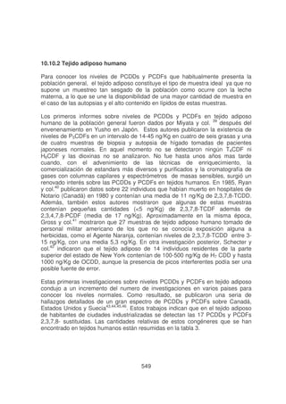 10.10.2 Tejido adiposo humano
Para conocer los niveles de PCDDs y PCDFs que habitualmente presenta la
población general, el tejido adiposo constituye el tipo de muestra ideal ya que no
supone un muestreo tan sesgado de la población como ocurre con la leche
materna, a lo que se une la disponibilidad de una mayor cantidad de muestra en
el caso de las autopsias y el alto contenido en lípidos de estas muestras.
Los primeros informes sobre niveles de PCDDs y PCDFs en tejido adiposo
humano de la población general fueron dados por Miyata y col. 39 después del
envenenamiento en Yusho en Japón. Estos autores publicaron la existencia de
niveles de P5CDFs en un intervalo de 14-45 ng/Kg en cuatro de seis grasas y una
de cuatro muestras de biopsia y autopsia de hígado tomadas de pacientes
japoneses normales. En aquel momento no se detectaron ningún T4CDF ni
H6CDF y las dioxinas no se analizaron. No fue hasta unos años mas tarde
cuando, con el advenimiento de las técnicas de enriquecimiento, la
comercialización de estandars más diversos y purificados y la cromatografía de
gases con columnas capilares y espectrómetros de masas sensibles, surgió un
renovado interés sobre las PCDDs y PCDFs en tejidos humanos. En 1985, Ryan
y col.40 publicaron datos sobre 22 individuos que habían muerto en hospitales de
Notario (Canadá) en 1980 y contenían una media de 11 ng/Kg de 2,3,7,8-TCDD.
Además, también estos autores mostraron que algunas de estas muestras
contenían pequeñas cantidades (<5 ng/Kg) de 2,3,7,8-TCDF además de
2,3,4,7,8-PCDF (media de 17 ng/Kg). Aproximadamente en la misma época,
Gross y col.41 mostraron que 27 muestras de tejido adiposo humano tomado de
personal militar americano de los que no se conocía exposición alguna a
herbicidas, como el Agente Naranja, contenían niveles de 2,3,7,8-TCDD entre 315 ng/Kg, con una media 5,3 ng/Kg. En otra investigación posterior, Schecter y
col.42 indicaron que el tejido adiposo de 14 individuos residentes de la parte
superior del estado de New York contenían de 100-500 ng/Kg de H7 CDD y hasta
1000 ng/Kg de OCDD, aunque la presencia de picos interferentes podía ser una
posible fuente de error.
Estas primeras investigaciones sobre niveles PCDDs y PCDFs en tejido adiposo
condujo a un incremento del numero de investigaciones en varios paises para
conocer los niveles normales. Como resultado, se publicaron una seria de
hallazgos detallados de un gran espectro de PCDDs y PCDFs sobre Canadá,
Estados Unidos y Suecia43,44,45,46. Estos trabajos indican que en el tejido adiposo
de habitantes de ciudades industrializadas se detectan las 17 PCDDs y PCDFs
2,3,7,8- sustituidas. Las cantidades relativas de estos congéneres que se han
encontrado en tejidos humanos están resumidas en la tabla 3.

549

 