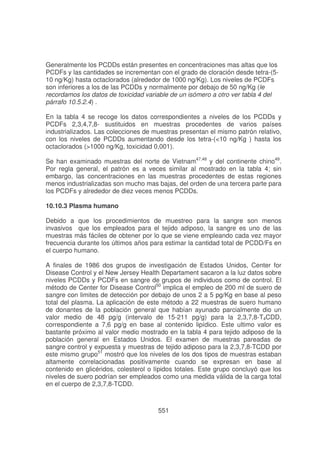 Generalmente los PCDDs están presentes en concentraciones mas altas que los
PCDFs y las cantidades se incrementan con el grado de cloración desde tetra-(510 ng/Kg) hasta octaclorados (alrededor de 1000 ng/Kg). Los niveles de PCDFs
son inferiores a los de las PCDDs y normalmente por debajo de 50 ng/Kg (le
recordamos los datos de toxicidad variable de un isómero a otro ver tabla 4 del
párrafo 10.5.2.4) .
En la tabla 4 se recoge los datos correspondientes a niveles de los PCDDs y
PCDFs 2,3,4,7,8- sustituidos en muestras procedentes de varios países
industrializados. Las colecciones de muestras presentan el mismo patrón relativo,
con los niveles de PCDDs aumentando desde los tetra-(<10 ng/Kg ) hasta los
octaclorados (>1000 ng/Kg, toxicidad 0,001).
Se han examinado muestras del norte de Vietnam47,48 y del continente chino49.
Por regla general, el patrón es a veces similar al mostrado en la tabla 4; sin
embargo, las concentraciones en las muestras procedentes de estas regiones
menos industrializadas son mucho mas bajas, del orden de una tercera parte para
los PCDFs y alrededor de diez veces menos PCDDs.
10.10.3 Plasma humano
Debido a que los procedimientos de muestreo para la sangre son menos
invasivos que los empleados para el tejido adiposo, la sangre es uno de las
muestras más fáciles de obtener por lo que se viene empleando cada vez mayor
frecuencia durante los últimos años para estimar la cantidad total de PCDD/Fs en
el cuerpo humano.
A finales de 1986 dos grupos de investigación de Estados Unidos, Center for
Disease Control y el New Jersey Health Departament sacaron a la luz datos sobre
niveles PCDDs y PCDFs en sangre de grupos de individuos como de control. El
método de Center for Disease Control50 implica el empleo de 200 ml de suero de
sangre con limites de detección por debajo de unos 2 a 5 pg/Kg en base al peso
total del plasma. La aplicación de este método a 22 muestras de suero humano
de donantes de la población general que habían ayunado parcialmente dio un
valor medio de 48 pg/g (intervalo de 15-211 pg/g) para la 2,3,7,8-T4CDD,
correspondiente a 7,6 pg/g en base al contenido lipídico. Este ultimo valor es
bastante próximo al valor medio mostrado en la tabla 4 para tejido adiposo de la
población general en Estados Unidos. El examen de muestras pareadas de
sangre control y expuesta y muestras de tejido adiposo para la 2,3,7,8-TCDD por
este mismo grupo51 mostró que los niveles de los dos tipos de muestras estaban
altamente correlacionadas positivamente cuando se expresan en base al
contenido en glicéridos, colesterol o lípidos totales. Este grupo concluyó que los
niveles de suero podrían ser empleados como una medida válida de la carga total
en el cuerpo de 2,3,7,8-TCDD.

551

 