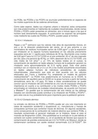 los PCBs, las PCDDs y los PCDFs se acumulan preferiblemente en especies de
los niveles superiores de las cadenas alimenticias.
Como cabe esperar, dados sus orígenes urbano e industrial, estos compuestos
son más predominantes en habitantes de ciudades industrializadas, donde ciertas
PCDDs y PCDFs están presentes en alimentos, aire e incluso agua a los que el
hombre está directamente expuesto. A continuación se exponen las principales
rutas mediante las cuales las PCDDs y PCDFs pueden pasar al hombre.
10.10.4.1 Inhalación
Rappe y col.53 estimaron que los valores más altos de equivalentes tóxicos, en
aire y en la dirección predominante del viento, en el aire próximo a una
incineradora de residuos municipales serían de 0,055 pg/m3 y que la exposición
por inhalación en la especie humana basándose en los cálculos previamente
expuestos sería de 1.1 pg/día para individuos de 55 kg. Asumiendo unos niveles
de 0,02 pg/m3 para la 2,3,7,8-T4CDD en el aire ambiental, 20 m3 de aire inspirado
por día, para una persona de 65 Kg, un 100% absorción de la 2,3,7,8-TCDD, una
vida media de 5,8 años14 y un 15% de lípidos totales en el cuerpo, la
concentración de equilibrio en tejido adiposo humano de la población general vía
inhalación sería aproximadamente de 0,13 ng/Kg grasa. Este nivel podría
contribuir con un máximo de un 2 o un 3% a los niveles actualmente encontrados
en tejidos adiposo humano de individuos procedentes de ciudades
industrializadas, observación que está en total acuerdo con los cálculos
efectuados por Travis y Hattemer Fry, empleando un modelo de partición
medioambiental54. La PCDD mas predominante en humanos es la OCDD, la
concentración de equilibrio para la OCDD en la grasa humana a partir de fuentes
atmosféricas sería de <10 pg/g. En base a estas consideraciones se puede
concluir que la inhalación del aire ambiental es una ruta de exposición directa sin
importancia en cuanto a su contribución a los niveles medio PCDDs y PCDFs
encontrados en individuos de ciudades industrializadas, de acuerdo con Connect
y Webster56. Es posible que la contaminación del aire interior en los edificios
tratados con clorofenoles pueda contribuir a la inhalación de PCDDs y PCDFs57,
pero esta ruta es muy probablemente poco importante para la población general.
10.10.4.2 Contacto dérmico
La entrada vía dérmica de PCDDs y PCDFs puede ser una ruta importante en
casos de exposición accidental y ocupacional, e.j. manufacturas y manejo de
compuestos químicos que contienen trazas de dioxinas. En algunos accidentes,
como consecuencia de la combustión de material eléctrico que contiene PCBs, a
resultado contaminado el personal implicado en la limpieza, léase el caso el
incendio de Binghamton (USA). Otra posibilidad es la entrada en la piel debido al
contacto con suelos contaminados, e.j. en el accidente de Seveso que supuso la
contaminación de grandes extensiones por 2,3,7,8-TCDD y en Missouri, donde se
contaminaron carreteras con aceite residual contaminado 2,3,7,8-TCDD59. Sin
553

 