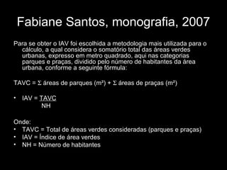 Fabiane Santos, monografia, 2007
Para se obter o IAV foi escolhida a metodologia mais utilizada para o
cálculo, a qual considera o somatório total das áreas verdes
urbanas, expresso em metro quadrado, aqui nas categorias
parques e praças, dividido pelo número de habitantes da área
urbana, conforme a seguinte fórmula:
TAVC = Σ áreas de parques (m²) + Σ áreas de praças (m²)
•

IAV = TAVC
NH

Onde:
• TAVC = Total de áreas verdes consideradas (parques e praças)
• IAV = Índice de área verdes
• NH = Número de habitantes

 