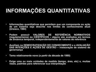INFORMAÇÕES QUANTITATIVAS
•

Informações quantitativas que permitem que um componente ou ação
de um sistema seja descrito nos limites do conhecimento atual
(Unesco, 1984)

•

Podem possuir VALORES DE REFERÊNCIA NORMATIVOS
(regulamentares) ou CIENTÍFICOS – alguns são avaliados em termos
de dinâmica temporal, independentemente de valores de referência

•

Auxiliam na DEMOCRATIZAÇÃO DO CONHECIMENTO e a AVALIAÇÃO
DAS INTENÇÕES E AÇÕES DE GESTÃO – instauração de sistema de
governança

•

Tema relativamente novo (a partir da década de 1980)

•

Exige uma ou mais unidades de medida (tempo, área, etc) e, muitas
vezes, padrões para referenciar sua interpretação

 