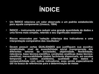 ÍNDICE
•

Um ÍNDICE relaciona um valor observado a um padrão estabelecido
para aquele componente (Unesco, 1984)

•

ÍNDICE – instrumento para reduzir uma grande quantidade de dados a
uma forma mais simples, retendo o seu significado essencial

•

Riscos minorados por “seleção criteriosa dos indicadores e uma
interpretação comparativa dos resultados”

•

Devem possuir certas QUALIDADES que justifiquem sua escolha:
simplicidade, nível de acessibilidade social (compreensão dos
diferentes setores da sociedade), objetividade, flexibilidade,
relevância, base técnico-científica, condições analíticas (base técnicocientífica), mensurabilidade (dados facilmente disponíveis, em escalas
temporais e custos aceitáveis), qualidade dos dados e
comparabilidade com outros indicadores, essa sendo especialmente
útil na busca de referências para a determinação de metas

 