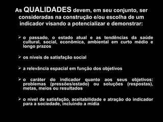 As QUALIDADES devem, em seu conjunto, ser
consideradas na construção e/ou escolha de um
indicador visando a potencializar e demonstrar:
 o passado, o estado atual e as tendências da saúde
cultural, social, econômica, ambiental em curto médio e
longo prazos
 os níveis de satisfação social
 a relevância espacial em função dos objetivos
 o caráter do indicador quanto aos seus objetivos:
problemas (pressões/estado) ou soluções (respostas),
metas, meios ou resultados
 o nível de satisfação, aceitabilidade e atração do indicador
para a sociedade, incluindo a mídia

 