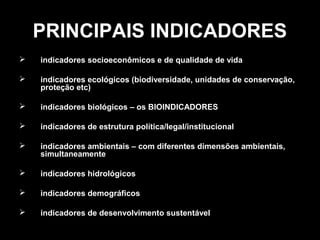 PRINCIPAIS INDICADORES


indicadores socioeconômicos e de qualidade de vida



indicadores ecológicos (biodiversidade, unidades de conservação,
proteção etc)



indicadores biológicos – os BIOINDICADORES



indicadores de estrutura política/legal/institucional



indicadores ambientais – com diferentes dimensões ambientais,
simultaneamente



indicadores hidrológicos



indicadores demográficos



indicadores de desenvolvimento sustentável

 