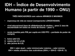 IDH – Índice de Desenvolvimento
Humano (a partir de 1990 – ONU)
TRÊS INDICADORES com valores MÍNIMOS E MÁXIMOS
•

esperança de vida ao nascer (componente LONGEVIDADE)

•

nível educacional (taxa de alfabetização de adultos – peso 2; taxa de
escolaridade em todos os níveis de ensino – peso 1)

•

renda (medida pelo PIB per capita em US$ PPC – paridade do poder de
compra)

1. baixo (até 0,5)
2. médio (de 0,5 a 0,8)
3. alto (acima de 0,8)
IDH = valor atual – valor mínimo/valor máximo – valor mínimo
IDH = média aritmética dos subíndices (IDH-L + IDH-E + IDH-R / 3)

 