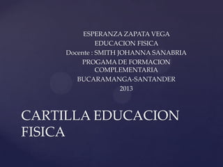 ESPERANZA ZAPATA VEGA
EDUCACION FISICA
Docente : SMITH JOHANNA SANABRIA
PROGAMA DE FORMACION
COMPLEMENTARIA
BUCARAMANGA-SANTANDER
2013

CARTILLA EDUCACION
FISICA

 