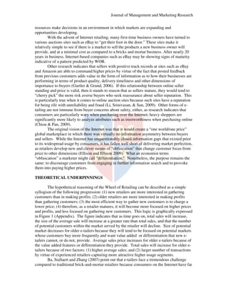 Journal of Management and Marketing Research
resources make decisions in an environment in which markets are expanding and
ake
opportunities developing.
With the advent of Internet retailing, many first time business owners have turned to
first-time
various auctions sites such as eBay to “get their foot in the door.” These sites make it
sites
relatively simple to see if there is a market to sell the products a new business owner will
provide, and at a minimal cost as compared to a bricks and mortar business. After nearly 20
years in business, Internet-based companies such as eBay may be showing signs of maturity
based
may
indicative of a pattern predicted by WOR.
Other research indicates that sellers with positive track records at sites such as eBay
seller
and Amazon are able to command higher prices by virtue of the fact that posted feedback
from previous customers adds value in the form of information as to how their businesses are
performing in terms of product quality, delivery timeliness and other dimensions of
importance to buyers (Gurtler & Grund, 2006) If this relationship between online seller
2006).
standing and price is valid, then it stands to reason that as sellers mature, they would tend to
,
“cherry pick” the more risk averse buyers who seek reassurance about seller reputation. This
is particularly true when it comes to online auction sites because such sites have a reputation
omes
for being rife with unreliability and fraud (Li, Srinivasan, & Sun, 2009). Other forms of e.
e
tailing are not immune from buyer concerns about safety, either, as research indicates that
consumers are particularly wary when purchasing over the Internet; heavy shoppers are
mers
significantly more likely to analyze attributes such as trustworthiness when purchasing online
(Chiou & Pan, 2009).
The original vision of the Internet was that it would create a “one world/one price”
create
global marketplace in which there was virtually no information asymmetry between buyers
and sellers. While the Internet has unquestionably closed information gaps that existed prior
to its widespread usage by consumers, it has fallen well short of delivering market perfection,
as retailers develop new and clever means of “obfuscation” that change customer focus from
price to other dimensions (Ellison and Ellison 2009). What an economist terms
“obfuscation” a marketer might call “differentiation.” Nonetheless, the purpose remains the
call
same: to discourage customers from engaging in further information search and to provoke
them into paying higher prices.
THEORETICAL UNDERPINNINGS
The hypothetical reasoning of the Wheel of Retailing can be described as a simple
Retailing
syllogism of the following progression: (1) new retailers are more interested in gathering
customers than in making profits; (2) older retailers are more interested in making profits
than gathering customers; (3) the most efficient way to gather new customers is to charge a
lower price; (4) therefore, as a retailer matures, it will become more focused on higher prices
and profits, and less focused on gathering new customers. This logic is graphically expressed
in Figure 1 (Appendix). The figure indicates that as time goes on, total sales will increase,
.
the size of the average sale will increase at a greater rate than total sales, and that the number
of potential customers within the market served by the retailer will decline. Size of potential
market decreases for older e-tailers because they will tend to be focused on potential markets
tailers
market
whose customers buy more frequently and want value added or differentiation that new e
etailers cannot, or do not, provide. Average sales price increases for older e-tailers because of
tailers
the value added features or differentiation they provide. Total sales will increase for older e
etailers because of two factors: (1) higher average sales; and (2) larger number of transactions
by virtue of experienced retailers capturing more attractive higher usage segments.
Ba, Stallaert and Zhang (2007) point out that e tailers face a tremendous challenge
e-tailers
compared to traditional brick-and mortar retailers because consumers on the Internet have far
and-mortar

 