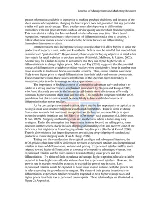 Journal of Management and Marketing Research
greater information available to them prior to making purchase decisions; and because of the
ter
sheer volume of competitors, charging the lowest price does not guarantee that any particular
e-tailer will gain an advantage. Thus, e
tailer
e-tailers must develop a way to differentiate
ifferentiate
themselves with non-price attributes such as service quality and merchant brand recognition.
price
This is no doubt a reality that Internet-based retailers discover over time. Since brand
Internet based
recognition, reputation and many other sources of differentiation take time to develop, it
differentiation
follows that more mature e-tailers would tend to be more focused on differentiating
tailers
themselves than newer e-tailers.
Internet retailers must incorporate selling strategies that will allow buyers to sense the
product in all aspects: visual, audio and kinesthetic. Sellers must be mindful that most of their
spects:
customers are “goal-directed.” Buyers usually have a specific buying objective in mind when
directed.”
they search for retail websites to purchase an item (Mathwick, Malhotra, & Rigdon 2002).
Rigdon,
Another way for e-tailers to signal to consumers that they can expect higher levels of
tailers
differentiation is to charge higher prices. Mitra and Fay (2010) suggested that the potential
sources of differentiation available to online retailers were considerably fewer in number than
considerably
those available to traditional bricks-and-mortar retailers. Thus, online retailers were more
bricks
mortar
likely to use higher price to signal differentiation than their bricks-and-mortar counterparts.
bricks
mortar
These researchers found that e-tailers at both ends of the spectrum were more likely to
tailers
manipulate price in order to manage service expectations.
The importance of finding a source of competitive advantage early and using it to
establish a strong customer base is emphasized in research by Pinguin and Talaga (2006),
who found that early entrants to the Internet retail domain were able to more efficiently
efficie
command higher customer share than late movers. This would be congruent with the WOR
postulation that older e-tailers would be more likely to have established sources of
tailers
differentiation than newer retailers.
As for cost and price-oriented e
oriented e-tailers, there may be less opportunity to capitalize on
having a lower cost structure than more established competitors. There is some evidence
from extant research that cost-based competitors on the Internet are more likely to spurn
based
expensive graphic interfaces and less likely to offer money-back guarantees (Li, Srinivasan,
nd
money
& Sun, 2009). Shipping and handling costs are another area where e tailers may vary
.
e-tailers
strategies. Under the assumption that buyers may be more focused on selling price, some
discount Internet sellers charge inflated shipping and handling costs and recover some of the
ellers
deficiency that might occur from charging a lower top
top-line price (Gurtler & Grund, 2006).
2006)
There is also evidence that larger discounters are utilizing drop-shipping of standardized
drop shipping
products to reduce shipping costs (Tsai & Hung, 2009).
Taking into the consideration the original paradigm and subsequent literature, the
WOR predicts that there will be differences between experienced retailers and inexperienced
retailers in terms of differentiation, volume and pricing. Experienced retailers will be more
ferentiation,
oriented toward higher differentiation as a source of competitive advantage; whereas, less
experienced retailers will be more oriented toward offering lower prices and less
differentiation. By virtue of their experience advantage, higher experienced retailers can be
on.
expected to have higher overall sales volume than less experienced retailers. However, the
growth rate in margins would be expected to exceed the growth rate in sales. Less
Les
experienced retailers would be expected to have lower overall volume, with the growth rate
,
in sales exceeding the growth rate in margins. By virtue of their greater dependency on
differentiation, experienced retailers would be expected to have higher average sales and
average
higher prices than their less experienced counterparts. These relationships are illustrated in
Figure 2 (Appendix).

 