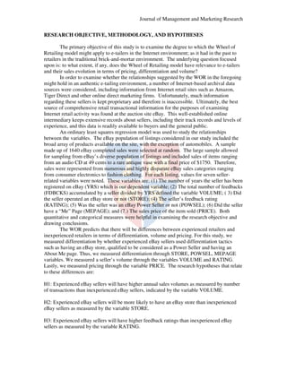 Journal of Management and Marketing Research
RESEARCH OBJECTIVE, METHODOLOGY, AND HYPOTHESES
The primary objective of this study is to examine the degree to which the Wheel of
Retailing model might apply to e
e-tailers in the Internet environment; as it had in the past to
retailers in the traditional brick-and
and-mortar environment. The underlying question focused
upon is: to what extent, if any, do the Wheel of Retailing model have relevance to e
does
ling
e-tailers
and their sales evolution in terms of pricing, differentiation and volume?
In order to examine whether the relationships suggested by the WOR in the foregoing
might hold in an authentic e-tailing environment, a num
tailing
number of Internet-based archival data
based
sources were considered, including information from Internet retail sites such as Amazon,
Tiger Direct and other online direct marketing firms. Unfortunately, much information
regarding these sellers is kept proprietary and therefore is inaccessible. Ultimately, the best
source of comprehensive retail transactional information for the purposes of examining
Internet retail activity was found at the auction site eBay. This well established online
well-established
intermediary keeps extensive records about sellers, including their track records and levels of
sive
experience, and this data is readily available to buyers and the general public.
An ordinary least squares regression model was used to study the relationships
between the variables. The eBay population of listings considered in our study included the
broad array of products available on the site with the exception of automobiles. A sample
site,
made up of 1640 eBay completed sales were selected at random. The large sample allowed
for sampling from eBay’s diverse population of listings and included sales of items ranging
population
from an audio CD at 49 cents to a rare antique vase with a final price of $1750. Therefore,
sales were represented from numerous and highly disparate eBay sales categories ranging
categories
from consumer electronics to fashion clothing. For each listing, values for seven sellerclothing
related variables were noted. These variables are: (1) The number of years the seller has been
)
registered on eBay (YRS) which is our dependent variable (2) The total number of feedbacks
variable;
(FDBCKS) accumulated by a seller divided by YRS defined the variable VOLUME; ( 3 Did
3)
the seller operated an eBay store or not (STORE); (4) The seller’s feedback rating
he
(RATING); (5) Was the seller was an eBay Power Seller or not (POWSEL); (6) Did the seller
Selle
)
have a “Me” Page (MEPAGE); and (7.) The sales price of the item sold (PRICE). Both
);
quantitative and categorical measures were helpful in examining the research objective and
drawing conclusions.
The WOR predicts that there will be differences between experienced retailers and
inexperienced retailers in terms of differentiation, volume and pricing. For this study, we
differentiation,
measured differentiation by whether experienced eBay sellers used differentiation tactics
such as having an eBay store, qualified to be considered as a Power Seller and having an
About Me page. Thus, we measured differentiation through STORE, POWSEL, MEPAGE
POWSEL
variables. We measured a seller’s volume through the variables VOLUME and RATING.
Lastly, we measured pricing through the variable PRICE The research hypotheses that relate
PRICE.
to these differences are:
H1: Experienced eBay sellers will have higher annual sales volumes as measured by number
of transactions than inexperienced eBay sellers indicated by the variable VOLUME.
sellers,
H2: Experienced eBay sellers will be more likely to have an eBay store than inexperienced
eBay
eBay sellers as measured by the variable STORE.
H3: Experienced eBay sellers will have higher feedback ratings than inexperienced eBay
sellers as measured by the variable RATING.

 