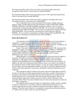 Journal of Management and Marketing Research
H4: Experienced eBay sellers will be more likely to have Power Seller status than
inexperienced eBay sellers as measured by the variable POWSEL.
POWSEL
H5: Experienced eBay sellers will be more likely to have a “Me” page than inexperienced
than
sellers as measured by the variable MEPAGE.
H6: Experienced eBay sellers will be more likely to sell items with higher prices than
inexperienced sellers as measured by the variable PRICE.
The six hypotheses were tested using ordinary least squares multiple regression
analysis with the variable YRS entered as the dependent variable and RATING, STORE,
POWSEL, MEPAGE, VOLUME and PRICE as predictor variables. H1 was tested by
examining the correlation between YRS and VOLUME. H2 was tested by examining the
correlation between YRS and STORE. H3 was tested by examining the correlation between
YRS and RATING. H4 was tested by examining the correlation between YRS and
POWSEL. H5 was tested by examining the correlation between YRS and MEPAGE. H
H6
was tested by examining the correlation between YRS and PRICE.
RESEARCH RESULTS
A presentation of relevant descriptive statistics for the data can be found in Figure 3
(Appendix). As indicated by the differences between the means and medians for the
.
th
variables VOLUME and PRICE, these two variables are somewhat skewed. Nonetheless, the
statistical techniques used to analyze these data are robust (Hair 1992).
Figure 4 shows the correlation between the dependent variable, YRS, and each of the
variable
independent variables. The ranking of these correlations are: (1). PRICE, (2). MEPAGE (3)
MEPAGE,
RATING, (4) VOLUME, (5) POW, (6) STORE. Note that the most highly correlated
STORE.
variables PRICE, MEPAGE and RATING are associated with a seller’s pricing,
pricing,
differentiation and volume, respectively.
Multicollinearity is an important consideration in this study and it does not appear to
be present. The highest correlation between independent variables shown in Figure 4
(Appendix) is .448, which is moderate. When comparing different regression models
equations using STEPWISE, the size and direction of the coefficients remain consistent. In
,
addition, the rank of the coefficients based on their p-value is very similar to the ranking of
the correlations shown in YRS column in Figure 4. Lastly, the variance inflation factor (not
shown in Figure 4) for all independent variables is less than 3. All of these indicators lead us
to believe that multicollinearity is not present, and therefore individual coefficients may be
present,
interpreted.
The assumptions made by ordinary least squares regression model appear to hold for
our data set. The plot of residuals against predicted value shows a random scatter pattern. A
histogram of the residuals and normality plot show the distribution to be symmetrical and
mound-shaped, however some departure from the theoretical normal shape. However, as
,
mentioned earlier ordinary least squares regression model is robust with respect to this
assumption (Hair 1992). Thus, these indicators lead us to believe the data does not violate the
hese
least squares assumptions.
The multiple regression equation based on 6 independent variables yielded a multiple
correlation coefficient, R, of .334 and a coefficient of determination, R-square, of 11.2
,
R
percent suggesting there are other variables beyond these that might be related to e
e-tailer
longevity. The entire model, however, was regarded as strongly and significantly predictive
,
was
of YRS (F=34.2, p-value=.4.49E
4.49E-39 as shown in Figure 5).

 
