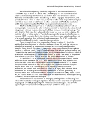 Journal of Management and Marketing Research
Another interesting finding is that only 23 percent of the sellers utilized eBay’s
lized
“About Me” page as shown in Table 2. The About Me page is a free feature that allows
2.
sellers to create an image for themselves and perhaps draw some distinctions between
themselves and other eBay sellers. Since having an About Me page is free promotion, and
e
given that less than a third of sellers use it, a majority of eBay sellers may not think non
non-price
competition makes much of a difference on eBay. Consistent with WOR the ones that do
tend to be more experienced as MEPAGE was a significant variable in this study.
significant
The Wheel of Retailing appears to be a fairly robust and relevant framework for
investigating the phenomena of e-tailer evolution, especially as it concerns the nature of small
e tailer
entrepreneurs who start on a shoestring and build their businesses from the ground up. This
aptly describes the typical eBay seller, and so the model is a good one for investigating this
particular subset of online retailers. There is, however, another group of online business-tobusiness
consumer (B2C) companies that begin with large sums from venture capitalists and start out
s
as large, well capitalized firms with experienced management. The WOR would not be
expected to yield much in studies concerning these operations.
Future research should focus on a number of areas, including: (1) identifying
additional variables that might be related to e-tailer experience. Of particular interest are
e tailer
attitudinal variables such as opportunism, customer service orientation and intentions
customer-service
regarding future strategic directions; (2) developing a more comprehensive framework that
directions;
may better explain the broader range of e-tailers beyond those who do business on eBay; and
e tailers
(3) examining the question of e-tailer evolution based on any number of possible sociological
tailer
or economic intervening factors, including such things as industry, the nature of the product,
rvening
the size of the organization, the cost structure, and the corporate culture of the firm.
In conclusion, it can be said that the economic forces that propelled small, upstart
bricks-and-mortar retailers in the 1950’s were not entirely different from the forces that
mortar
moved the small virtual world entrepreneurs of the late 1990’s and early 2000’s. Given
limited resources, the desire to serve the most profitable customers and maintain higher
maintain
margins would seem to be a sensible goal for the majority of e tail practitioners.
e-tail
Nonetheless, the Internet retail marketplace is known to be highly price sensitive, which
offers much less in the way of differentiation opportunities to retailers, particularly in
,
industries where there is manufacturer brand trust (Ellison and Ellison 2009). In the face of
this, the value of WOR as a basis for e-tail research may be more limited than its applicability
e tail
to the bricks-and-mortar retailers of the past.
mortar
Entrepreneurs who are interested in developing a retail presence on eBay may find
solace in the fact that as sellers gain experience they tend to move away from low-priced, low
low
margin goods toward higher priced goods with more substantial margins. This provides
with
opportunity for new entrants to serve bargain hunters with lower priced goods.

 