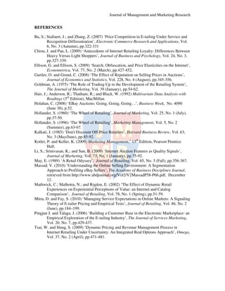 Journal of Management and Marketing Research
REFERENCES
Ba, S.; Stallaert, J.; and Zhang, Z. (2007) ‘Price Competition in E-tailing Under Service and
,
tailing
Recognition Differentiation Electronic Commerce Research and Applications, Vol.
Differentiation’,
Applications
6, No. 3 (Autumn), pp.322
322-331
Chiou, J. and Pan, L. (2009) ‘Antecedents of Internet Retailing Loyalty: Differences Between
Antecedents
Heavy Versus Light Shoppers’, Journal of Business and Psychology, Vol. 24, No. 3,
Shoppers
pp.327-339.
‘Search,
Ellison, G. and Ellison, S. (2009) ‘Search, Obfuscation, and Price Elasticities on the Internet’,
Econometrica, Vol. 77, No. 2 (March), pp.427-452.
Gurtler, O. and Grund, C. (2008) ‘The Effect of Reputation on Selling Prices in Auctions
‘
Auctions’,
Journal of Economics and Statistics, Vol. 228, No. 4 (August), pp.345-356
356.
Goldman, A. (1975) ‘The Role of Trading Up in the Development of the Retailing System’,
The
System
The Journal of Marketing Vol. 39 (January), pp.54-62.
Marketing,
Hair, J.; Anderson, R.; Thatham, R.; and Black, W. (1992) Multivariate Data Analysis with
R
rd
Readings (3 Edition), MacMillan.
Holahan, C. (2008) ‘EBay Auctions: Going, Going, Going… Business Week, No. 4090
EBay
Going…’,
(June 30), p.52.
Hollander, S. (1960) ‘The Wheel of Retailing Journal of Marketing, Vol. 25, No. 1 (July),
The
Retailing’,
pp.37-50.
Hollander, S. (1996) ‘The Wheel of Retailing Marketing Management, Vol. 5, No. 2
he
Retailing’,
,
(Summer), pp.63-67.
Kalkati, J. (1985) ‘Don't Discount Off
Don't
Off-Price Retailers’, Harvard Business Review, Vol. 63,
Review
No. 3 (May/June), pp.85-92.
Kotler, P. and Keller, K. (2009) Marketing Management 13th Edition, Pearson Prentice
Management,"
Hall.
Li, S.; Srinivasan, K.; and Sun, B. (2009) ‘Internet Auction Features as Quality Signals
Internet
Signals’,
Journal of Marketing, Vol. 73, No. 1 (January), pp.75-92.
May, E. (1989) ‘A Retail Odyssey’, Journal of Retailing, Vol. 65, No. 3 (Fall), pp.
A
Odyssey
pp.356-367.
Massad, V. (2010) ‘Understanding the Online Selling Environment: A Segmentation
Understanding
Approach to Profiling eBay Sellers’, The Academy of Business Disciplines Journal,
Sellers
Journal
retrieved from http://www.abdjournal.org/Vol2/V2MassadP58-P66.pdf, December
etrieved
http://www.abdjourna
12.
Mathwick, C.; Malhotra, N.; and R
;
Rigdon, E. (2002) ‘The Effect of Dynamic Retail
The
Experiences on Experiential Perceptions of Value: an Internet and Catalog
Comparison’, Journal of Retailing Vol. 78, No. 1 (Spring), pp.51-59.
Retailing,
Mitra, D. and Fay, S. (2010) ‘Managing Service Expectations in Online Markets: A Signaling
Managing
Theory of E-tailer Pricing and Empirical Tests’, Journal of Retailing, Vol. 86, No. 2
tailer
Tests
(June), pp.184–199.
Pingjun J. and Talaga, J. (2006) ‘Building a Customer Base in the Electronic Marketplace: an
‘
mer
Empirical Exploration of the E-tailing Industry’, The Journal of Services Marketing,
Marketing
Vol. 20, No. 7, pp.429-437.
437.
Tsai, W. and Hung, S. (2009) ‘Dynamic Pricing and Revenue Management Process in
Dynamic
Internet Retailing Under Uncertainty: An Integrated Real Options Approach’, Omega,
Approach
Vol. 37, No. 2 (April), pp.
pp.471-481.

 