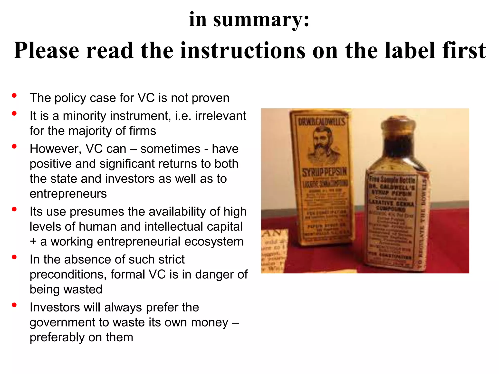 in summary:

Please read the instructions on the label first
•
•
•

•
•
•

The policy case for VC is not proven
It is a minority instrument, i.e. irrelevant
for the majority of firms
However, VC can – sometimes - have
positive and significant returns to both
the state and investors as well as to
entrepreneurs
Its use presumes the availability of high
levels of human and intellectual capital
+ a working entrepreneurial ecosystem
In the absence of such strict
preconditions, formal VC is in danger of
being wasted
Investors will always prefer the
government to waste its own money –
preferably on them

 