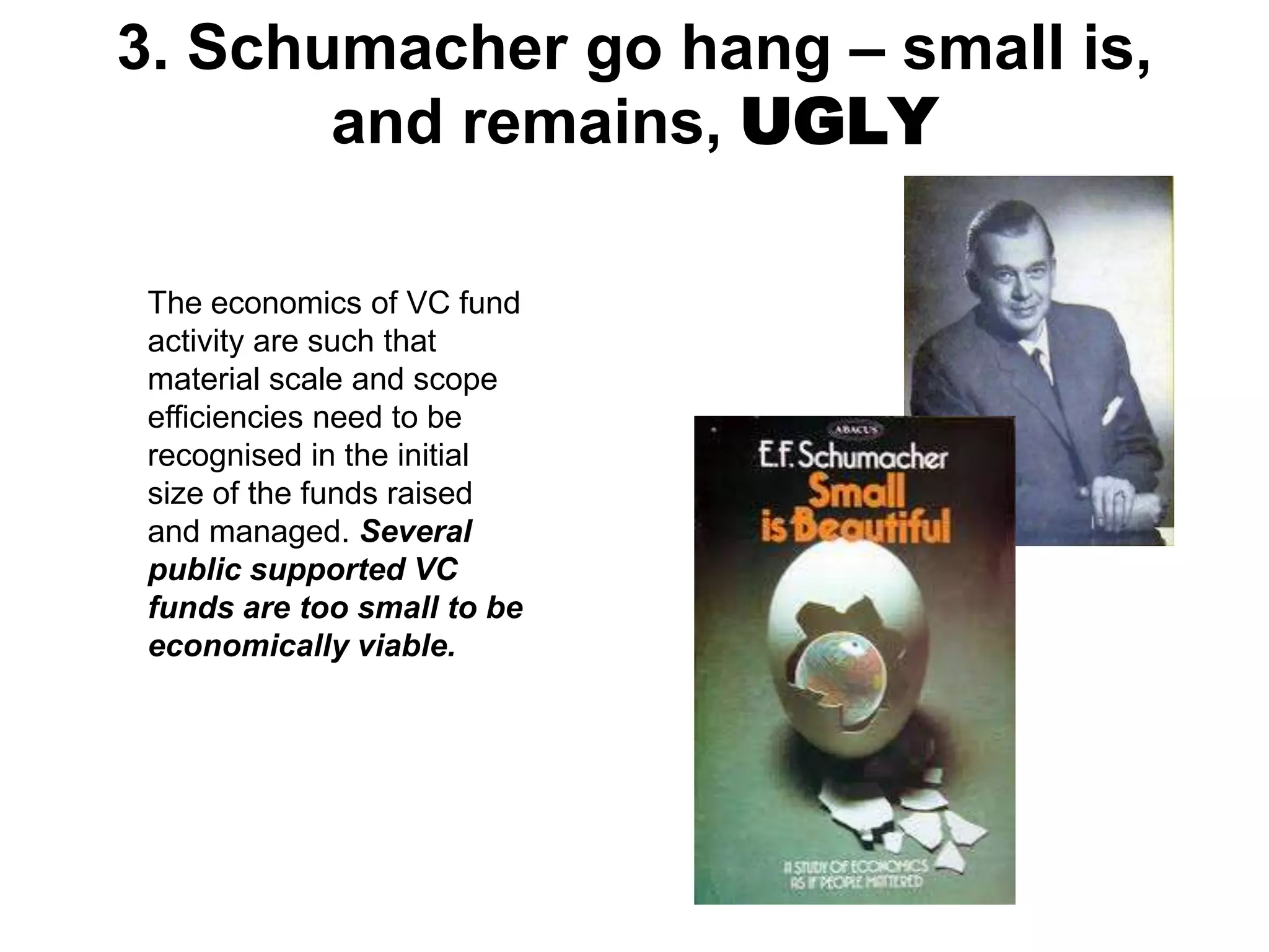 3. Schumacher go hang – small is,
and remains, UGLY
The economics of VC fund
activity are such that
material scale and scope
efficiencies need to be
recognised in the initial
size of the funds raised
and managed. Several
public supported VC
funds are too small to be
economically viable.

 
