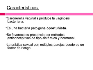 Características
•Gardnerella vaginalis produce la vaginosis
bacteriana.
•Es una bacteria pató gena oportunista.
•Se favorece su presencia por mé todos
anticonceptivos de tipo sisté mico y hormonal.
•La prá
ctica sexual con mú
ltiples parejas puede se un
factor de riesgo.

 