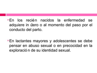 

En los recié n nacidos la enfermedad se
adquiere in ú
tero o al momento del paso por el
conducto del parto.



En lactantes mayores y adolescentes se debe
pensar en abuso sexual o en precocidad en la
exploració n de su identidad sexual.

 