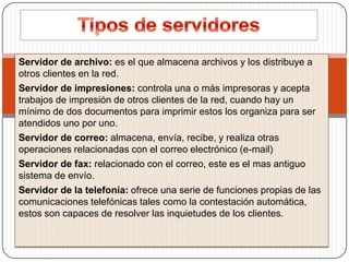 Servidor de archivo: es el que almacena archivos y los distribuye a
otros clientes en la red.
Servidor de impresiones: controla una o más impresoras y acepta
trabajos de impresión de otros clientes de la red, cuando hay un
mínimo de dos documentos para imprimir estos los organiza para ser
atendidos uno por uno.
Servidor de correo: almacena, envía, recibe, y realiza otras
operaciones relacionadas con el correo electrónico (e-mail)
Servidor de fax: relacionado con el correo, este es el mas antiguo
sistema de envío.
Servidor de la telefonía: ofrece una serie de funciones propias de las
comunicaciones telefónicas tales como la contestación automática,
estos son capaces de resolver las inquietudes de los clientes.

 
