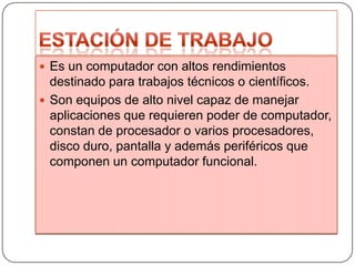  Es un computador con altos rendimientos

destinado para trabajos técnicos o científicos.
 Son equipos de alto nivel capaz de manejar
aplicaciones que requieren poder de computador,
constan de procesador o varios procesadores,
disco duro, pantalla y además periféricos que
componen un computador funcional.

 