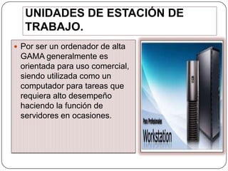 UNIDADES DE ESTACIÓN DE
TRABAJO.
 Por ser un ordenador de alta

GAMA generalmente es
orientada para uso comercial,
siendo utilizada como un
computador para tareas que
requiera alto desempeño
haciendo la función de
servidores en ocasiones.

 