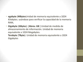 • egabyte (MBytesUnidad de memoria equivalente a 1024
Kilobytes. usándose para verificar la capacidad de la memoria
RAM,
• Gigabyte (GBytes): [Abrev. GB ] Unidad de medida de
almacenamiento de información. Unidad de memoria
equivalente a 1024 Megabytes.
Terabyte (TByte): Unidad de memoria equivalente a 1024
Gigabytes

 