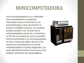 MINICOMPUTADORA
Una minicomputadora es un ordenador
con el rendimiento y la potencia
intermedia entre un mainframe y un
microordenador, capaz de permitir el
acceso a múltiples usuarios. Los usuarios
pueden acceder a los recursos de la
minicomputadora través de un terminal o
un PC con una tarjeta de red. La conexión
entre los terminales y la minicomputadora
se hace a través de cables. Gracias a los
avances en la electrónica y el uso de
miniordenadores circuitos integrados a un
costo significativamente menor que en los
modelos anteriores de computadoras.

 