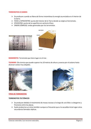 TERREMOTOS O SISMOS
 Se producen cuando se libera de forma instantánea la energía acumulada en el interior de
la tierra.
 FOCO o HIPOCENTRO: punto del interior de la Tierra donde se origina el terremoto.
 EPICENTRO: punto de la superficie en vertical al foco.
 ONDAS SÍSMICAS: ondas generadas por los terremotos

MAREMOTO: Terremoto que tiene lugar en el mar.
TSUNAMI: Ola sísmica que puede superar los 10 metros de altura y avanza por el océano hasta
alcanzar costas muy alejadas.

TIPOS DE TERREMOTOS
TERREMOTOS TECTÓNICOS
 Se producen debido el movimiento de masas rocosas a lo largo de una falla o a desgarres y
fricciones entre las placas.
 Suele producirse un único temblor aunque es frecuente que a la sacudida inicial sigan otras
secundarias llamadas réplicas.

Ciencias naturales. Los recursos naturales.

Página 5

 