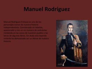 Manuel Rodríguez
Manuel Rodríguez Erdoyza es uno de los
personajes iconos de nuestra historia
independentista. Considerado un rebelde,
apasionado y con un sin numero de anécdotas
rondando en las voces de nuestros pueblo o las
letras de algunos libros. Sin duda esta leyenda
viviente ha demostrado ser un Héroe de nuestra
historia.

 