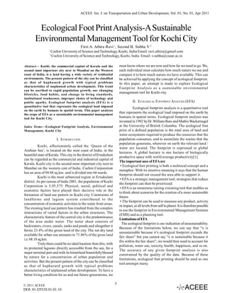 ACEEE Int. J. on Transportation and Urban Development, Vol. 01, No. 01, Apr 2011

Ecological Foot Print Analysis-A Sustainable
Environmental Management Tool for Kochi City
First A. Athira Ravi 1, Second B. Subha V 2
1

Cochin University of Science and Technology, Kochi, India Email: ravi.athira@gmail.com
Cochin University of Science and Technology, Kochi, India Email: v.subha@cusat.ac.in

2

must know where we are now and how far we need to go. We,
each individual must calculate how much nature we use and
compare it to how much nature we have available. This can
be achieved by applying the concept of ecological footprint.
In this paper, an attempt is made to explore Ecological
Footprint Analysis as a sustainable environmental
management tool for Kochi city.

Abstract— Kochi, the commercial capital of Kerala and the
second most important city next to Mumbai on the Western
coast of India, is a land having a wide variety of residential
environments. The present pattern of the city can be classified
as that of haphazard growth with typical problems
characteristics of unplanned urban development. This trend
can be ascribed to rapid population growth, our changing
lifestyles, food habits, and change in living standards,
institutional weaknesses, improper choice of technology and
public apathy. Ecological footprint analysis (EFA) is a
quantitative tool that represents the ecological load imposed
on the earth by humans in spatial terms. This paper analyses
the scope of EFA as a sustainable environmental management
tool for Kochi City.

II. ECOLOGICAL FOOTPRINT ANALYSIS (EFA)
Ecological footprint analysis is a quantitative tool
that represents the ecological load imposed on the earth by
humans in spatial terms. Ecological footprint analysis was
invented in 1992 by Dr. William Rees and Mathis Wackernagel
at the University of British Columbia. The ecological foot
print of a defined population is the total area of land and
water ecosystems required to produce the resources that the
population consumes, and to assimilate the wastes that the
population generates, wherever on earth the relevant land /
water are located. The footprint is expressed in global
hectares. A global hectare is one hectare of biologically
productive space with world average productivity[1].
The important uses of EFA are
• Ecological foot printing is both a technical concept and a
metaphor. With its intuitive meaning it says that the human
footprint should not exceed the area able to support it.
• EFA is a strategic management tool; strategies that reduce
the footprint can then be prioritized.
• EFA is an awareness raising visioning tool that enables us
to think about scenarios for the creation of a more sustainable
future.
• The footprint can be used to measure any product, activity
or impact, at all levels from self to planet. It is therefore possible
to use the footprint in Environmental Management Systems
(EMS) and as a planning tool.
Limitations of EFA
The ecological footprint is one indication of unsustainability.
Because of the limitations below, we can say that “x is
unsustainable because it’s ecological footprint exceeds the
fair share” but you cannot say “x is sustainable because it
fits within the fair share”; we would then need to account for
pollution, water use, toxicity, health, happiness, and so on.
The accuracy of any given footprint analysis is also
constrained by the quality of the data. Because of these
limitations, ecological foot printing should be used as one
tool amongst many.

Index Terms—Ecological Footprint Analysis, Environmental
Management, Kochi City

I. INTRODUCTION
Kochi, affectionately called the ‘Queen of the
Arabian Sea’, is located on the west coast of India, in the
beautiful state of Kerala. This city in the district of Ernakulum
can be regarded as the commercial and industrial capital of
Kerala. Kochi city is the second most important city next to
Mumbai on the western cost of India. Cochin Corporation
has an area of 94.88 sq.km. and is divided into 66 wards.
Kochi is the most urbanized region in Ernakulam
district. As per census of India 2001, the population of Kochi
Corporation is 5,95,575. Physical, social, political and
economic factors have played their decisive role in the
formation of land use pattern in Kochi city. Constraints of
landforms and lagoon system contributed to the
concentration of economic activities to the water front areas.
The existing land use pattern has resulted from the complex
interactions of varied factors in the urban structures. The
characteristic feature of the central city is the predominance
of the area under water. The water sheet consists of
backwaters, rivers, canals, tanks and ponds and altogether it
forms 23.4% of the green land of the city. The net dry land
available for urban use amounts to 71.86% of the gross land
i.e. 68.18 sq.km.
Truly there could be no ideal location than this, with
its protected lagoons directly accessible from the sea, for a
major terminal port and with its hinterland bountifully blessed
by nature for a concentration of urban population and
activities. But the present pattern of the city can be classified
as that of haphazard growth with typical problems
characteristics of unplanned urban development. To have a
better living condition for us and our future generations, we
© 2011 ACEEE

DOI: 01.IJTUD.01.01.10

5

 