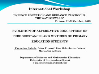 International Workshop
“SCIENCE EDUCATION AND GUIDANCE IN SCHOOLS:
THE WAY FORWARD”
Firenze, 21-22 October, 2013

EVOLUTION OF ALTERNATIVE CONCEPTIONS ON
PURE SUBSTANCES AND MIXTURES OF PRIMARY
EDUCATION STUDENTS’
Florentina Cañada, César Pizarro*, Lina Melo, Javier Cubero,
María José Arévalo
Department of Sciences and Mathematics Education
University of Extremadura (Spain)
E-mail:floricanada@gmail.com

 
