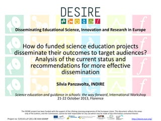 Disseminating Educational Science, Innovation and Research in Europe

How do funded science education projects
disseminate their outcomes to target audiences?
Analysis of the current status and
recommendations for more effective
dissemination
Silvia Panzavolta, INDIRE
Science education and guidance in schools: the way forward, International Workshop
21-22 October 2013, Florence

The DESIRE project has been funded with the support of the Lifelong Learning programme of the European Union. This document reflects the views
only of the authors, and the Commission, cannot be held responsible for any use which may be made of the information contained therein.

Project no: 519133-LLP-2011-BE-KA4-KA4MP

http://desire.eun.org/

 