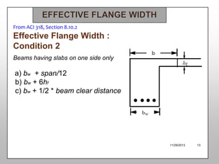 From ACI 318, Section 8.10.2

Effective Flange Width :
Condition 2
Beams having slabs on one side only

a) bw + span/12
b) bw + 6hf
c) bw + 1/2 * beam clear distance

11/29/2013

13

 