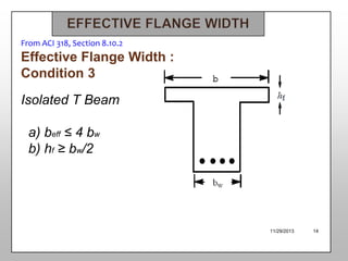 From ACI 318, Section 8.10.2

Effective Flange Width :
Condition 3
Isolated T Beam
a) beff ≤ 4 bw
b) hf ≥ bw/2

11/29/2013

14

 
