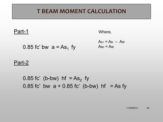 T BEAM MOMENT CALCULATION
Part-1
0.85 fc’ bw a = As1 fy

Where,

As1 = As – Asf
As2 = Asf

Part-2
0.85 fc’ (b-bw) hf = As2 fy
0.85 fc’ bw a + 0.85 fc’ (b-bw) hf = As fy

11/29/2013

20

 